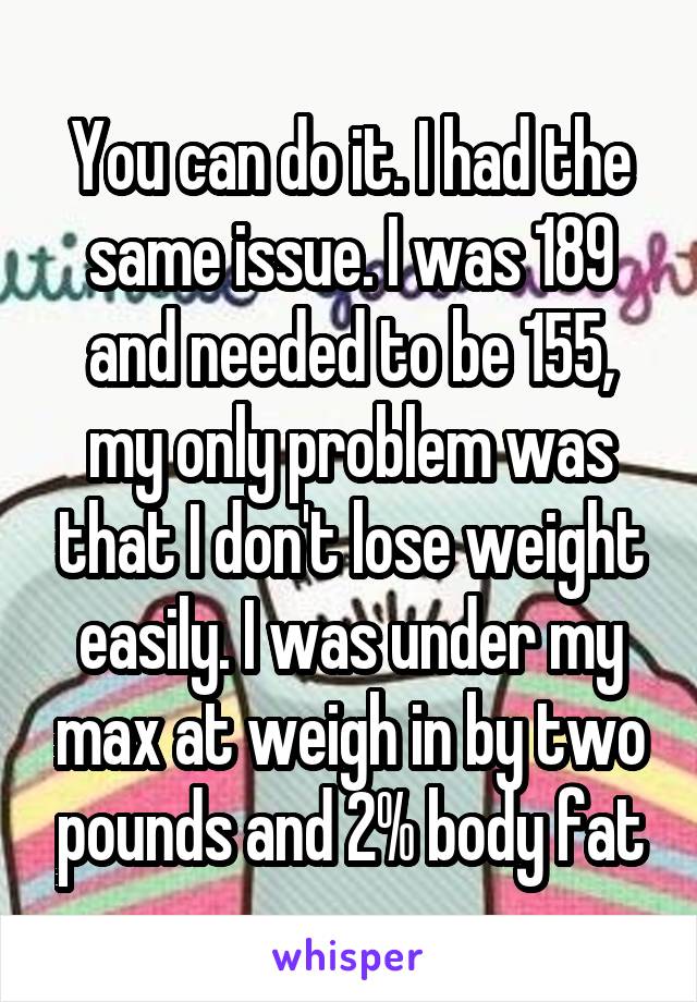 You can do it. I had the same issue. I was 189 and needed to be 155, my only problem was that I don't lose weight easily. I was under my max at weigh in by two pounds and 2% body fat