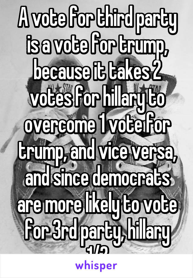 A vote for third party is a vote for trump, because it takes 2 votes for hillary to overcome 1 vote for trump, and vice versa, and since democrats are more likely to vote for 3rd party, hillary 1/2