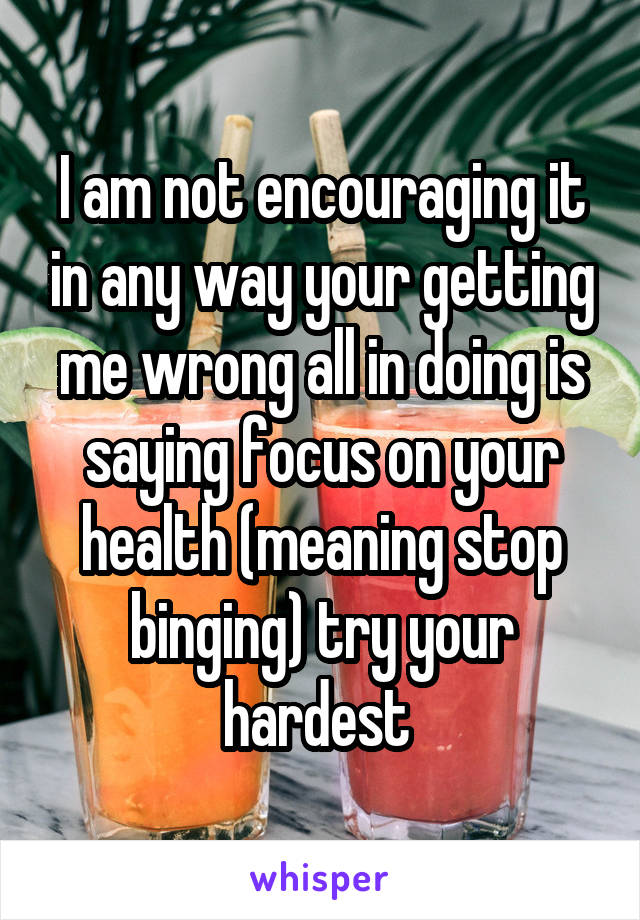 I am not encouraging it in any way your getting me wrong all in doing is saying focus on your health (meaning stop binging) try your hardest 