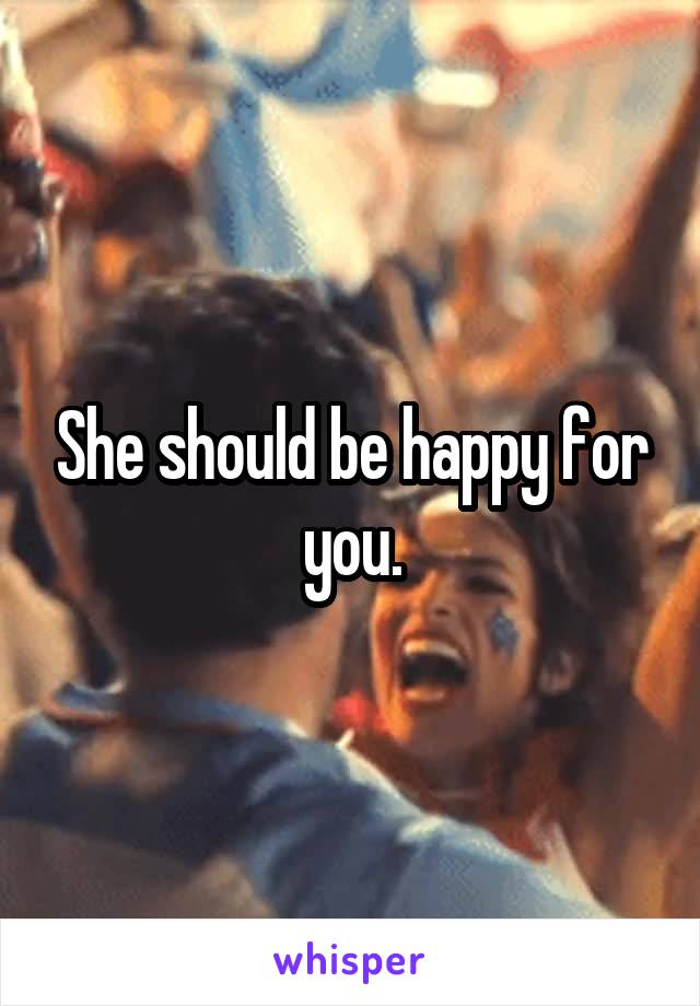 She should be happy for you.