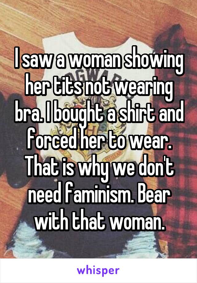 I saw a woman showing her tits not wearing bra. I bought a shirt and forced her to wear. That is why we don't need faminism. Bear with that woman.