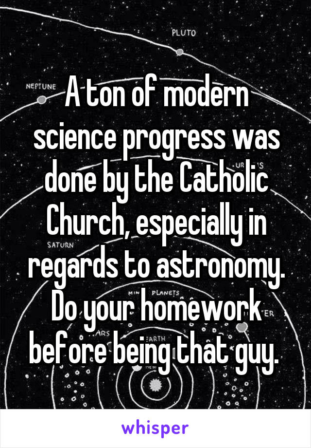 A ton of modern science progress was done by the Catholic Church, especially in regards to astronomy. Do your homework before being that guy. 