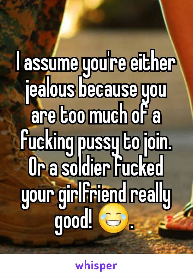 I assume you're either jealous because you are too much of a fucking pussy to join. Or a soldier fucked your girlfriend really good! 😂. 