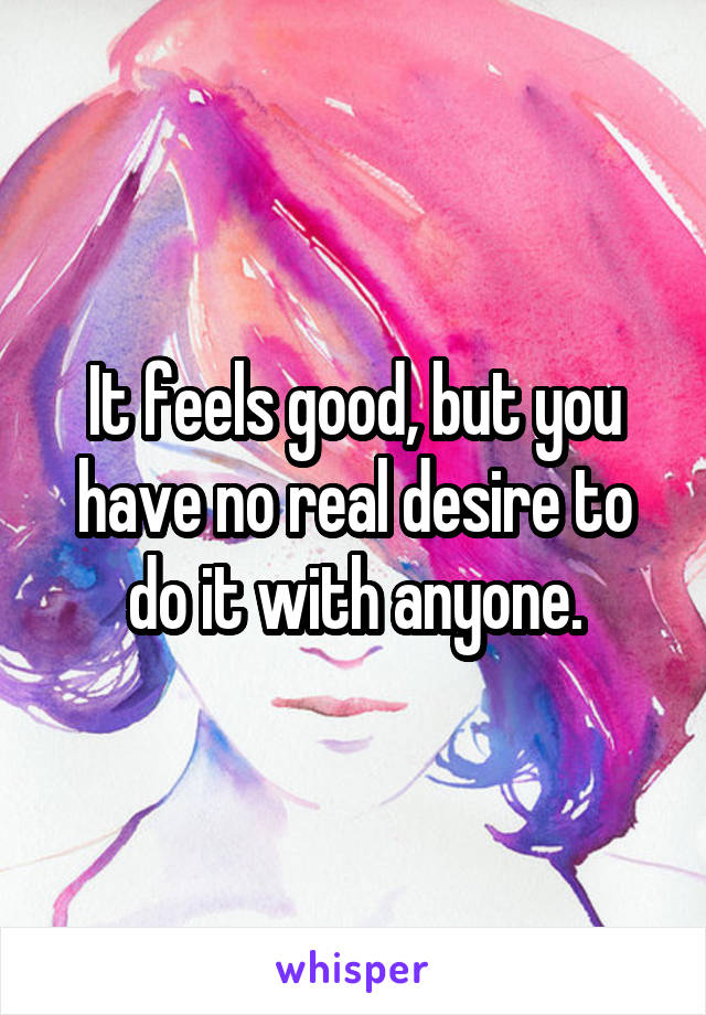 It feels good, but you have no real desire to do it with anyone.