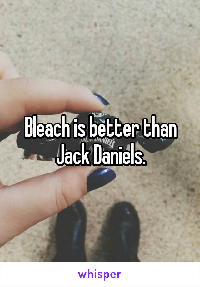 Bleach is better than Jack Daniels.