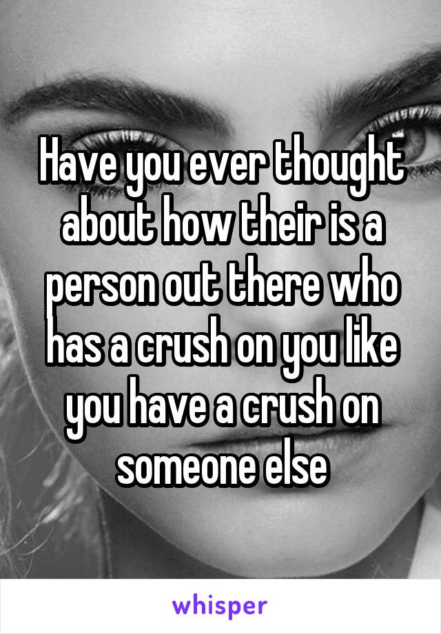 Have you ever thought about how their is a person out there who has a crush on you like you have a crush on someone else