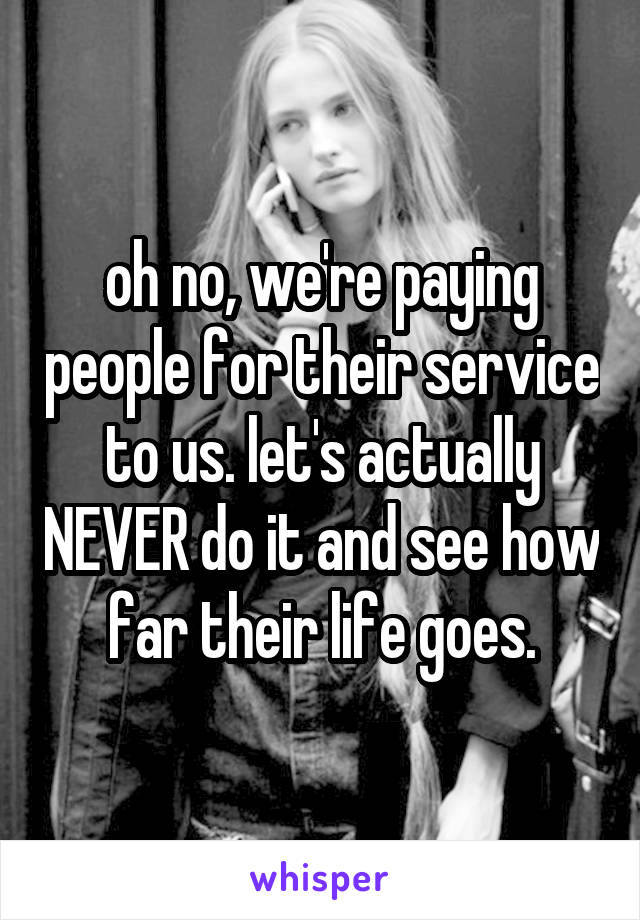 oh no, we're paying people for their service to us. let's actually NEVER do it and see how far their life goes.