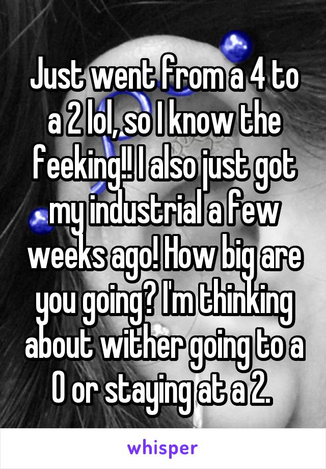 Just went from a 4 to a 2 lol, so I know the feeking!! I also just got my industrial a few weeks ago! How big are you going? I'm thinking about wither going to a 0 or staying at a 2. 