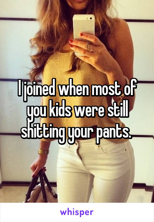 I joined when most of you kids were still shitting your pants. 