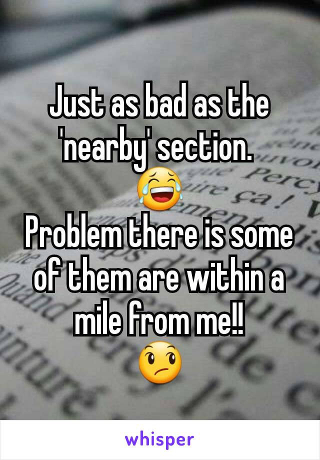 Just as bad as the 'nearby' section. 
😂
Problem there is some of them are within a mile from me!!
😞