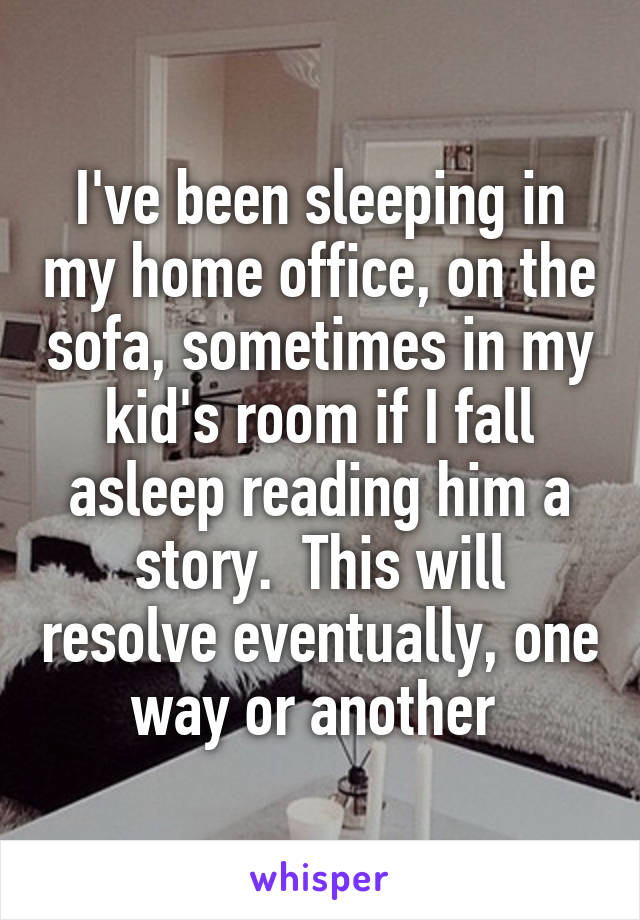 I've been sleeping in my home office, on the sofa, sometimes in my kid's room if I fall asleep reading him a story.  This will resolve eventually, one way or another 