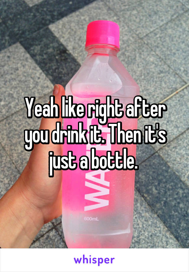 Yeah like right after you drink it. Then it's just a bottle. 