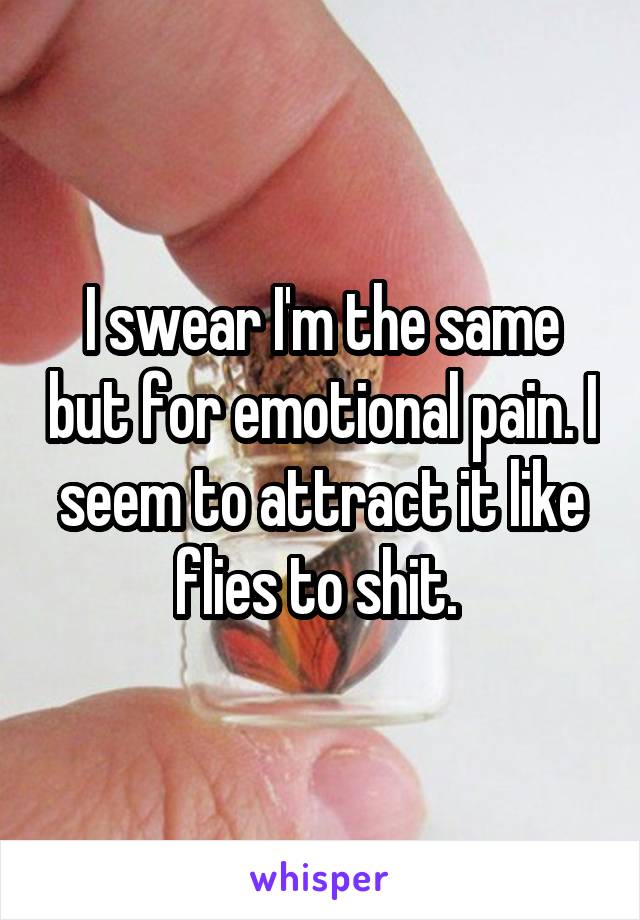 I swear I'm the same but for emotional pain. I seem to attract it like flies to shit. 