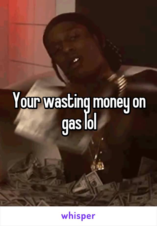 Your wasting money on gas lol