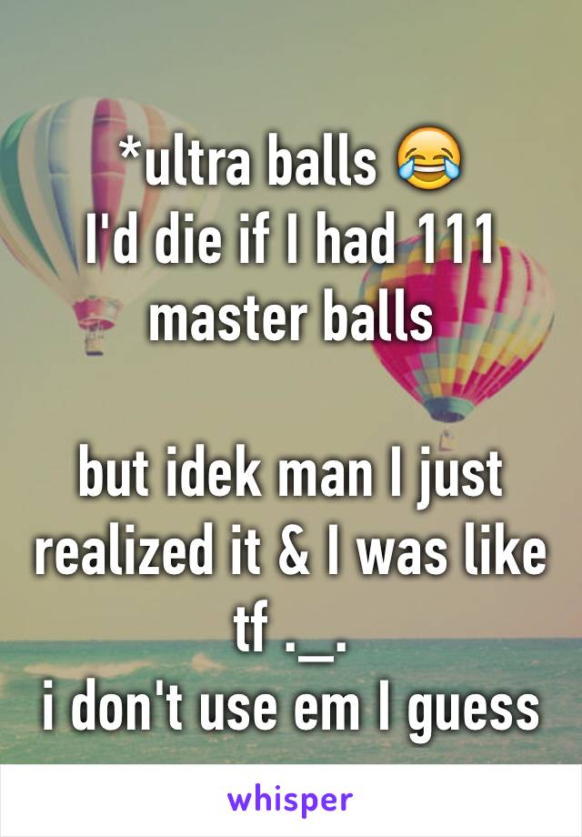 *ultra balls 😂
I'd die if I had 111 master balls

but idek man I just realized it & I was like tf ._. 
i don't use em I guess