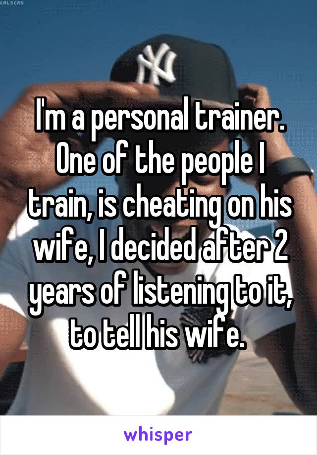 I'm a personal trainer. One of the people I train, is cheating on his wife, I decided after 2 years of listening to it, to tell his wife. 