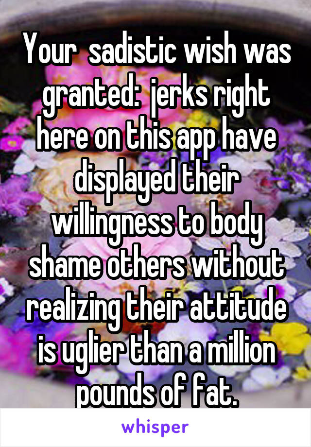 Your  sadistic wish was granted:  jerks right here on this app have displayed their willingness to body shame others without realizing their attitude is uglier than a million pounds of fat.