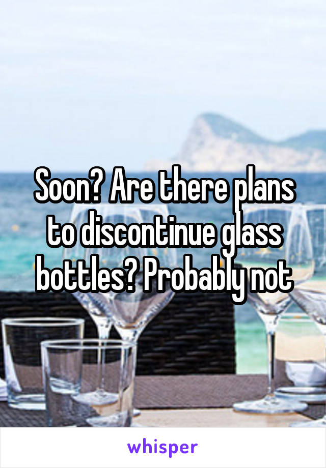 Soon? Are there plans to discontinue glass bottles? Probably not