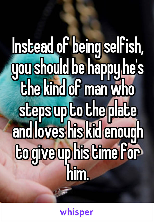 Instead of being selfish, you should be happy he's the kind of man who steps up to the plate and loves his kid enough to give up his time for him.