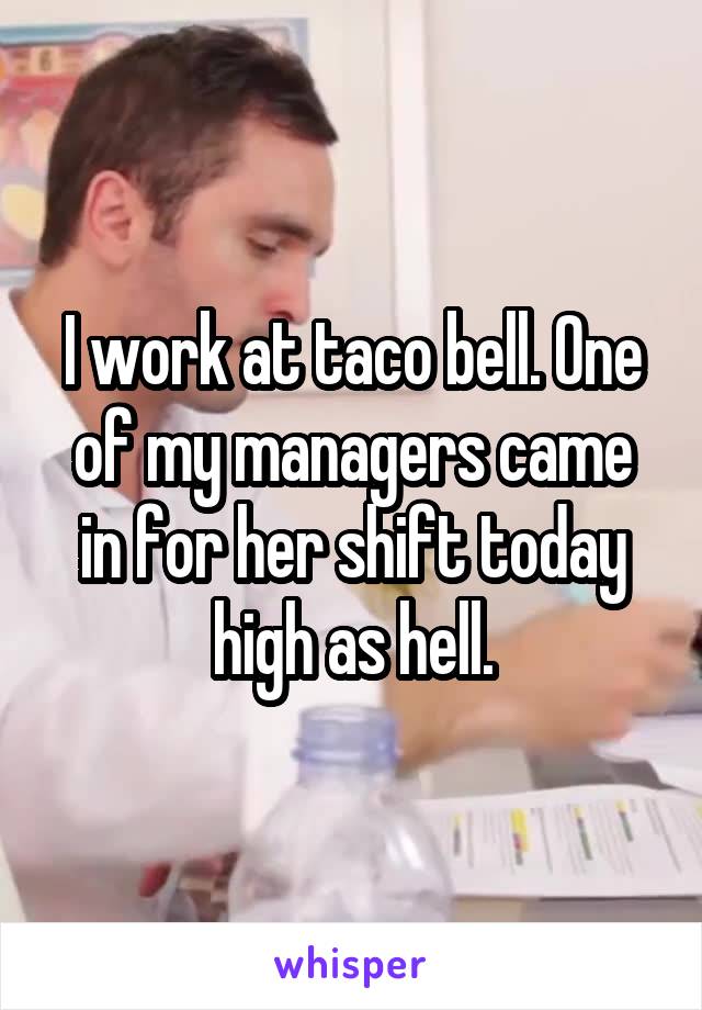 I work at taco bell. One of my managers came in for her shift today high as hell.