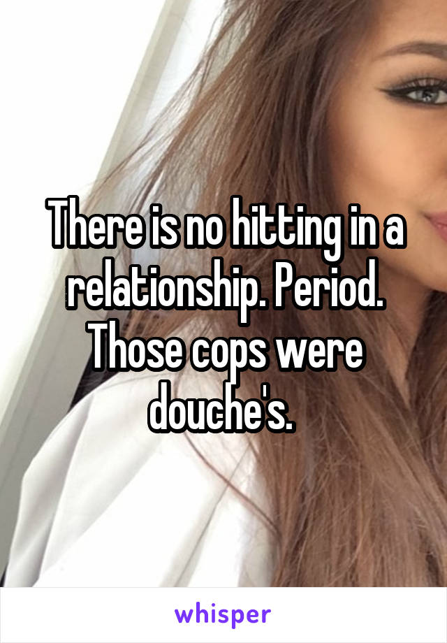 There is no hitting in a relationship. Period. Those cops were douche's. 