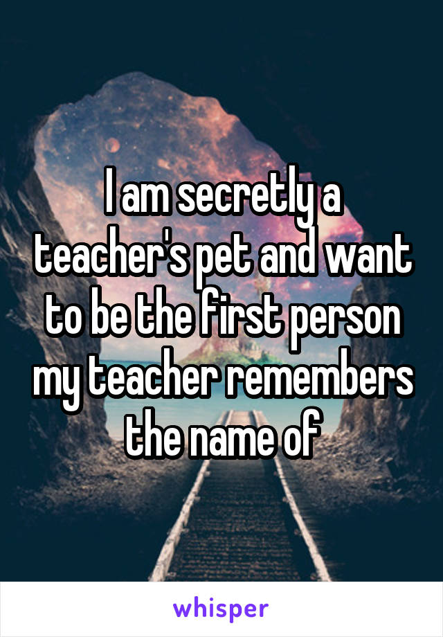 I am secretly a teacher's pet and want to be the first person my teacher remembers the name of