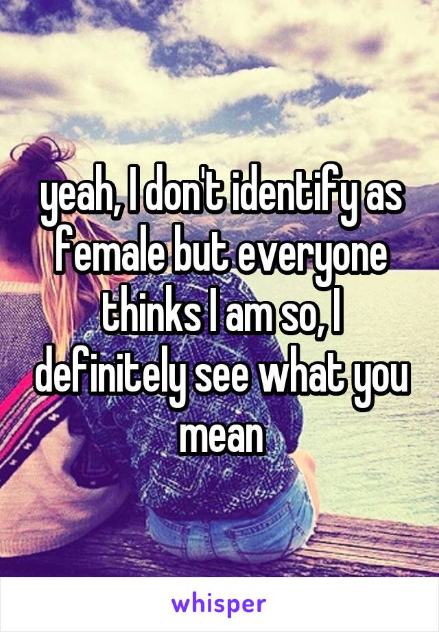 yeah, I don't identify as female but everyone thinks I am so, I definitely see what you mean