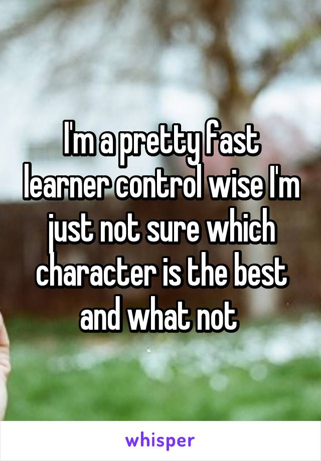 I'm a pretty fast learner control wise I'm just not sure which character is the best and what not 