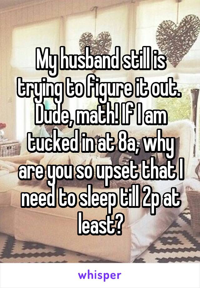 My husband still is trying to figure it out.  Dude, math! If I am tucked in at 8a, why are you so upset that I need to sleep till 2p at least?