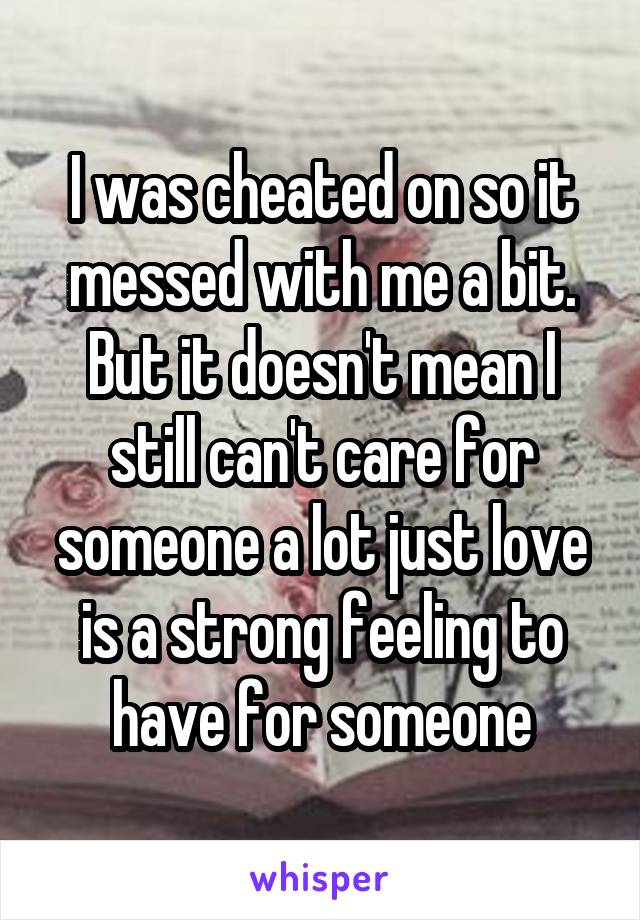 I was cheated on so it messed with me a bit. But it doesn't mean I still can't care for someone a lot just love is a strong feeling to have for someone