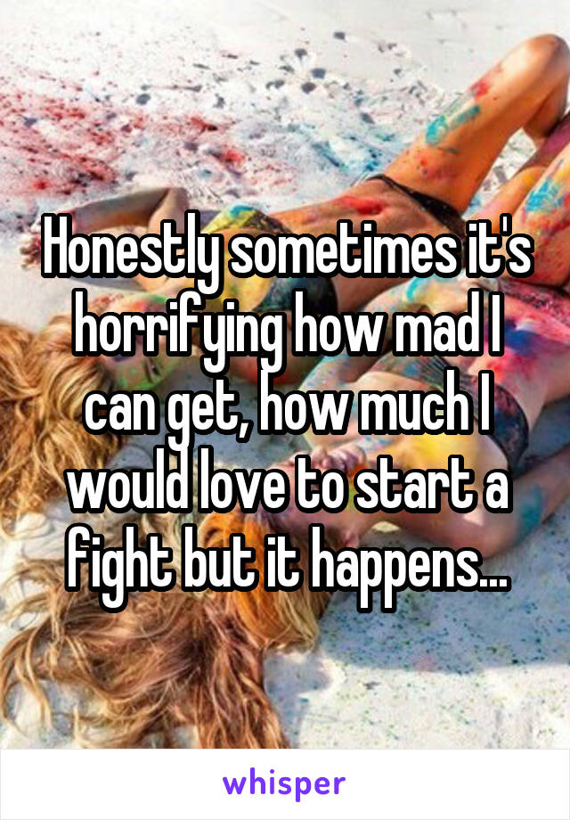 Honestly sometimes it's horrifying how mad I can get, how much I would love to start a fight but it happens...