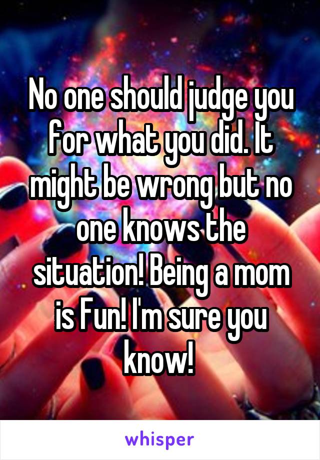 No one should judge you for what you did. It might be wrong but no one knows the situation! Being a mom is Fun! I'm sure you know! 