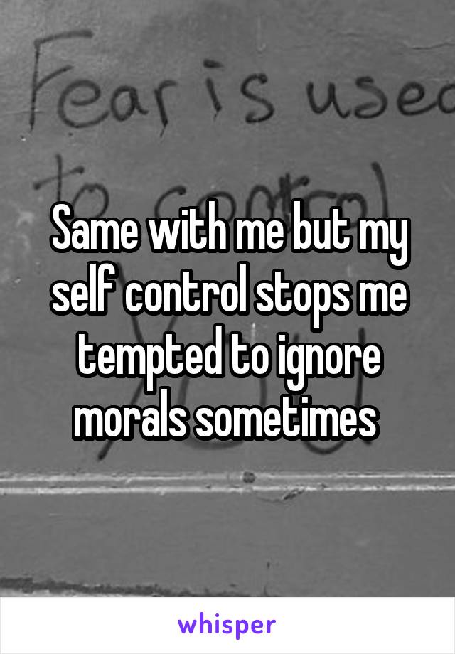 Same with me but my self control stops me tempted to ignore morals sometimes 