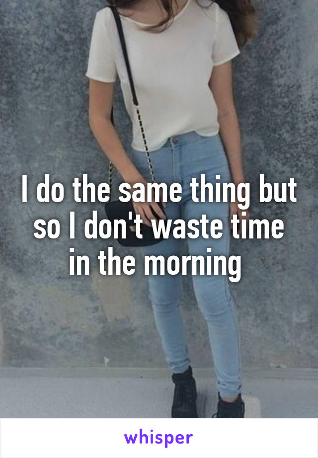 I do the same thing but so I don't waste time in the morning 