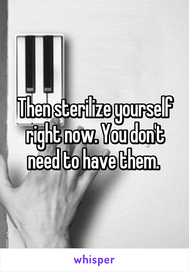 Then sterilize yourself right now. You don't need to have them. 