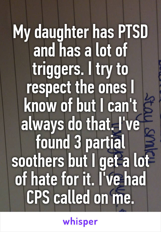 My daughter has PTSD and has a lot of triggers. I try to respect the ones I know of but I can't always do that. I've found 3 partial soothers but I get a lot of hate for it. I've had CPS called on me.