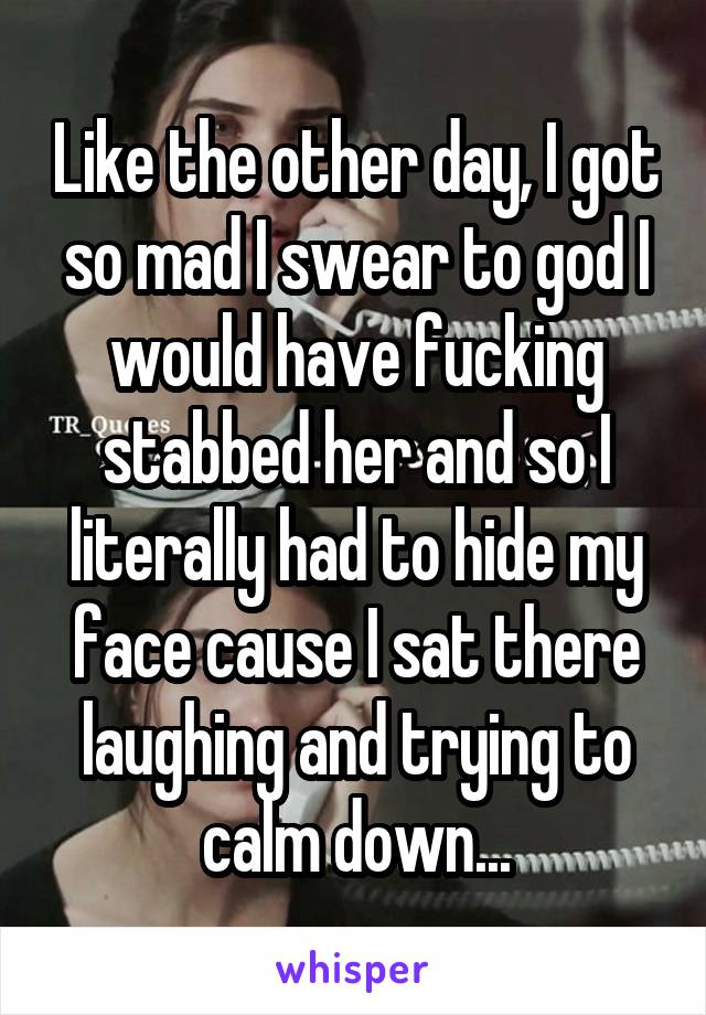 Like the other day, I got so mad I swear to god I would have fucking stabbed her and so I literally had to hide my face cause I sat there laughing and trying to calm down...