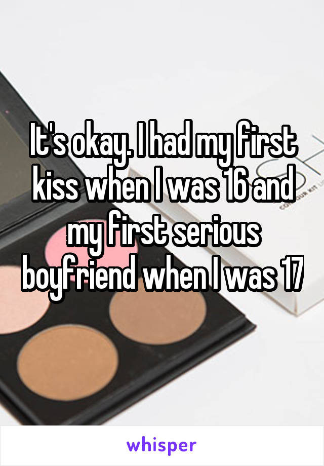 It's okay. I had my first kiss when I was 16 and my first serious boyfriend when I was 17 