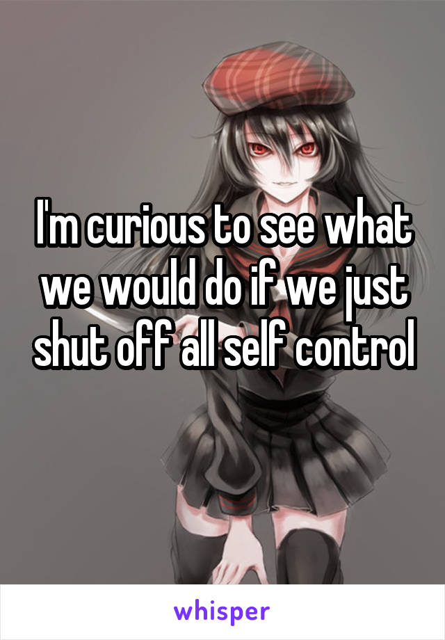 I'm curious to see what we would do if we just shut off all self control 