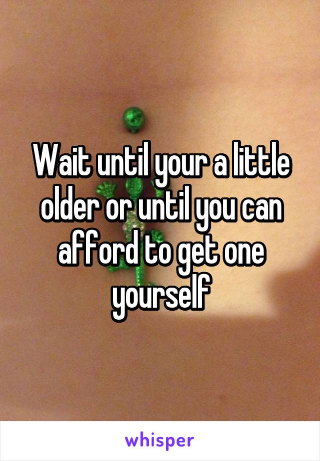 Wait until your a little older or until you can afford to get one yourself