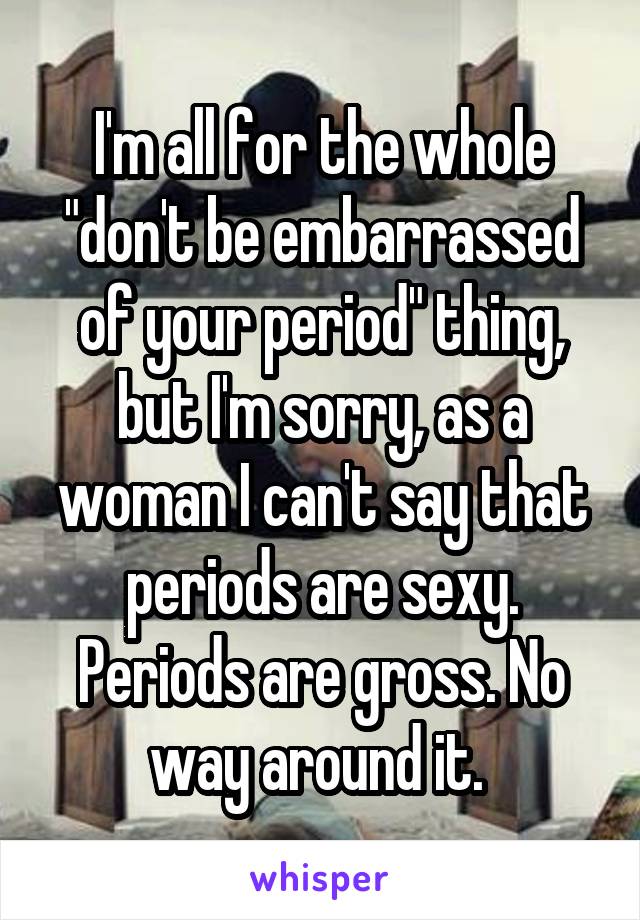 I'm all for the whole "don't be embarrassed of your period" thing, but I'm sorry, as a woman I can't say that periods are sexy. Periods are gross. No way around it. 