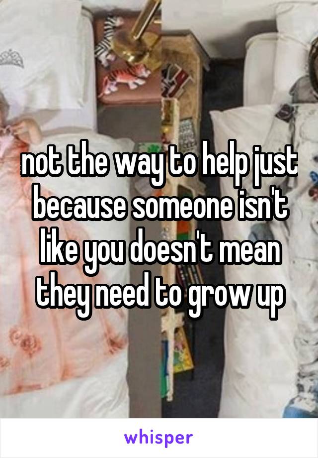 not the way to help just because someone isn't like you doesn't mean they need to grow up