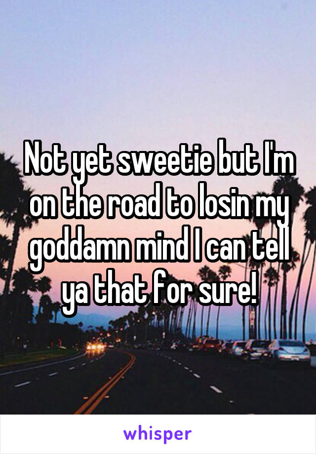 Not yet sweetie but I'm on the road to losin my goddamn mind I can tell ya that for sure!