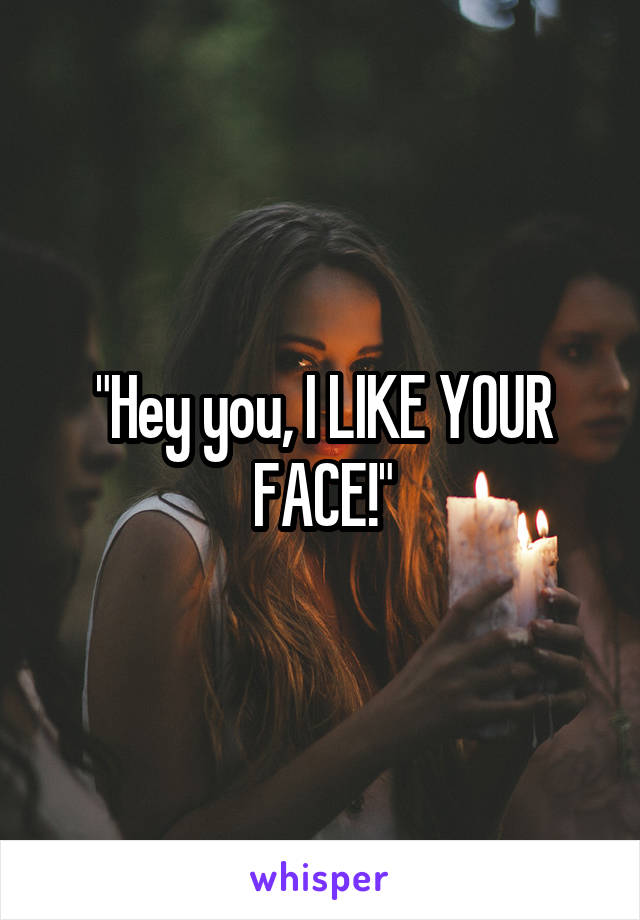 "Hey you, I LIKE YOUR FACE!"