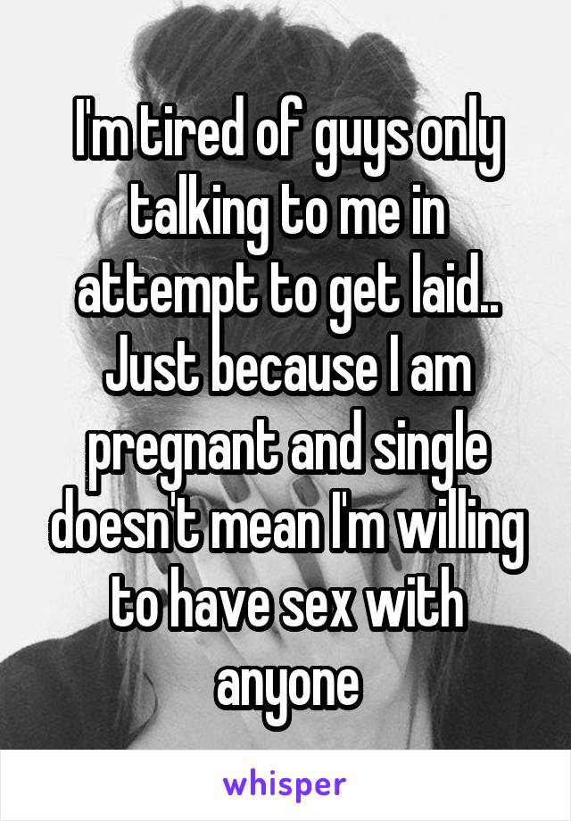 I'm tired of guys only talking to me in attempt to get laid.. Just because I am pregnant and single doesn't mean I'm willing to have sex with anyone