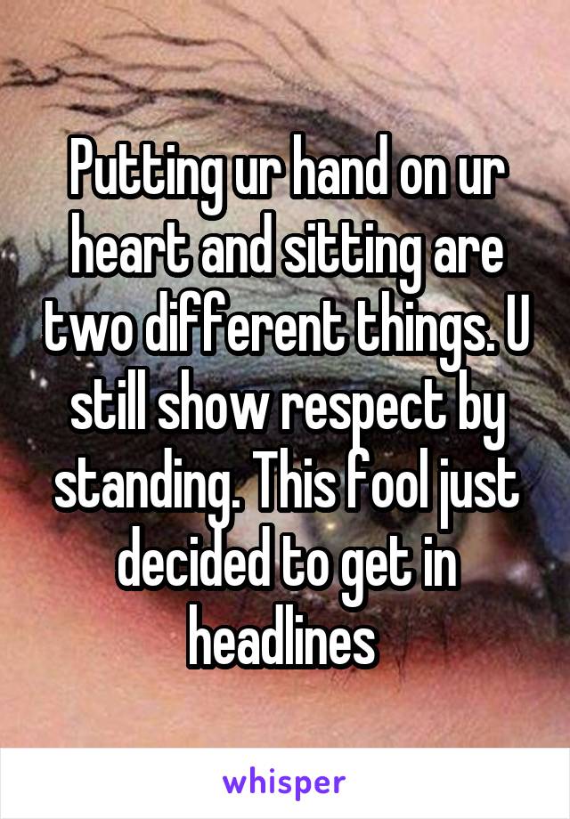 Putting ur hand on ur heart and sitting are two different things. U still show respect by standing. This fool just decided to get in headlines 