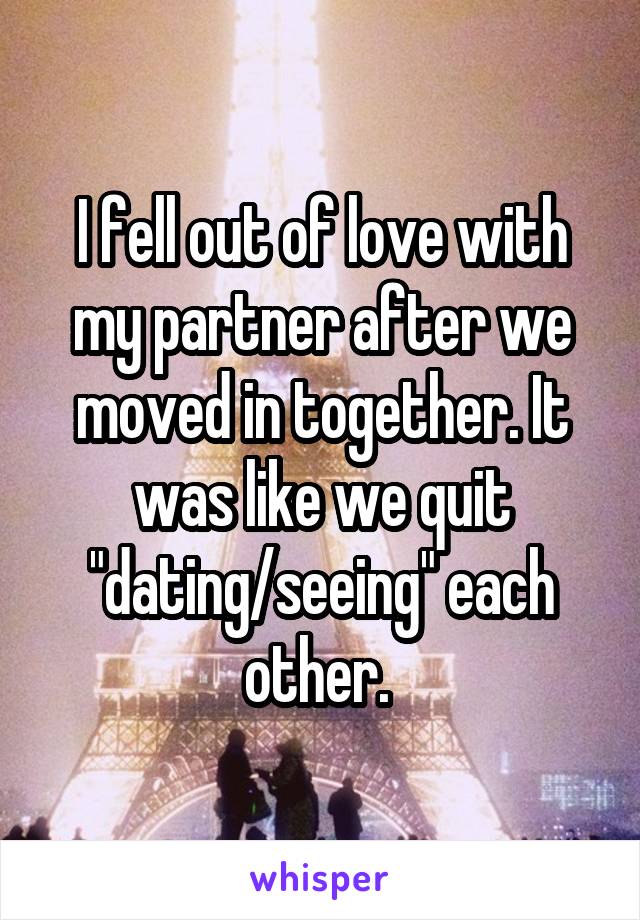 I fell out of love with my partner after we moved in together. It was like we quit "dating/seeing" each other. 