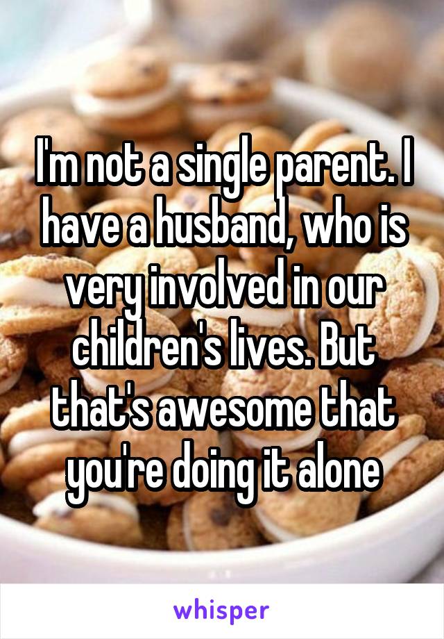 I'm not a single parent. I have a husband, who is very involved in our children's lives. But that's awesome that you're doing it alone