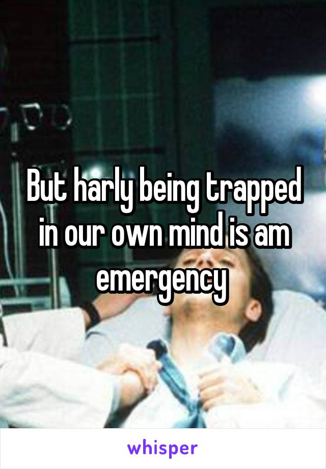 But harly being trapped in our own mind is am emergency 