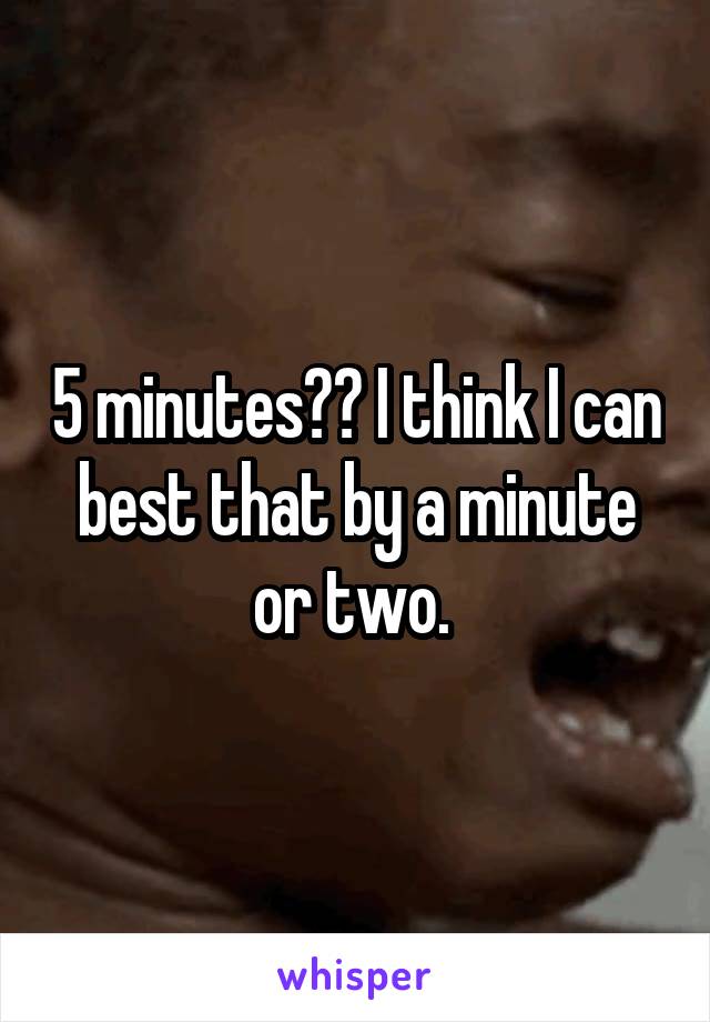 5 minutes?? I think I can best that by a minute or two. 